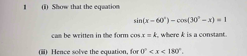 1 (i) Show that the equation
sin (x-60°)-cos (30°-x)=1
can be written in the form cos x=k , where k is a constant. 
(ii) Hence solve the equation, for 0° .