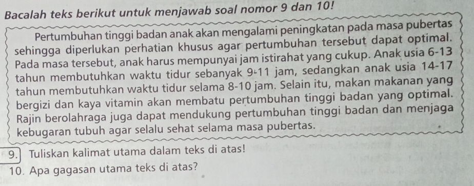 Bacalah teks berikut untuk menjawab soal nomor 9 dan 10! 
Pertumbuhan tinggi badan anak akan mengalami peningkatan pada masa pubertas 
sehingga diperlukan perhatian khusus agar pertumbuhan tersebut dapat optimal. 
Pada masa tersebut, anak harus mempunyai jam istirahat yang cukup. Anak usia 6-13
tahun membutuhkan waktu tidur sebanyak 9-11 jam, sedangkan anak usia 14-17
tahun membutuhkan waktu tidur selama 8-10 jam. Selain itu, makan makanan yang 
bergizi dan kaya vitamin akan membatu pertumbuhan tinggi badan yang optimal. 
Rajin berolahraga juga dapat mendukung pertumbuhan tinggi badan dan menjaga 
kebugaran tubuh agar selalu sehat selama masa pubertas. 
9. Tuliskan kalimat utama dalam teks di atas! 
10. Apa gagasan utama teks di atas?