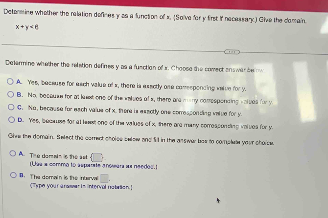 Determine whether the relation defines y as a function of x. (Solve for y first if necessary.) Give the domain.
x+y<6</tex> 
Determine whether the relation defines y as a function of x. Choose the correct answer below.
A. Yes, because for each value of x, there is exactly one corresponding value for y.
B. No, because for at least one of the values of x, there are many corresponding values for y.
C. No, because for each value of x, there is exactly one corresponding value for y.
D. Yes, because for at least one of the values of x, there are many corresponding values for y.
Give the domain. Select the correct choice below and fill in the answer box to complete your choice.
A. The domain is the set  □ . 
(Use a comma to separate answers as needed.)
B. The domain is the interval □. 
(Type your answer in interval notation.)