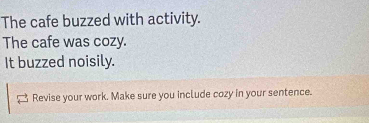 The cafe buzzed with activity. 
The cafe was cozy. 
It buzzed noisily. 
Revise your work. Make sure you include cozy in your sentence.