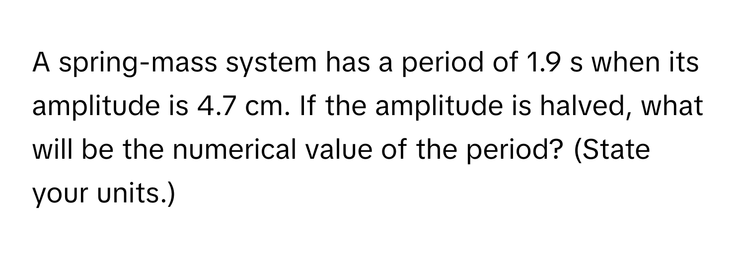 A spring-mass system has a period of 1.9 s when its amplitude is 4.7 cm. If the amplitude is halved, what will be the numerical value of the period? (State your units.)