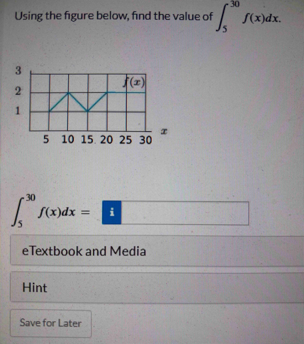 Using the figure below, find the value of ∈t _5^(30)f(x)dx.
∈t _5^(30)f(x)dx=□
eTextbook and Media
Hint
Save for Later