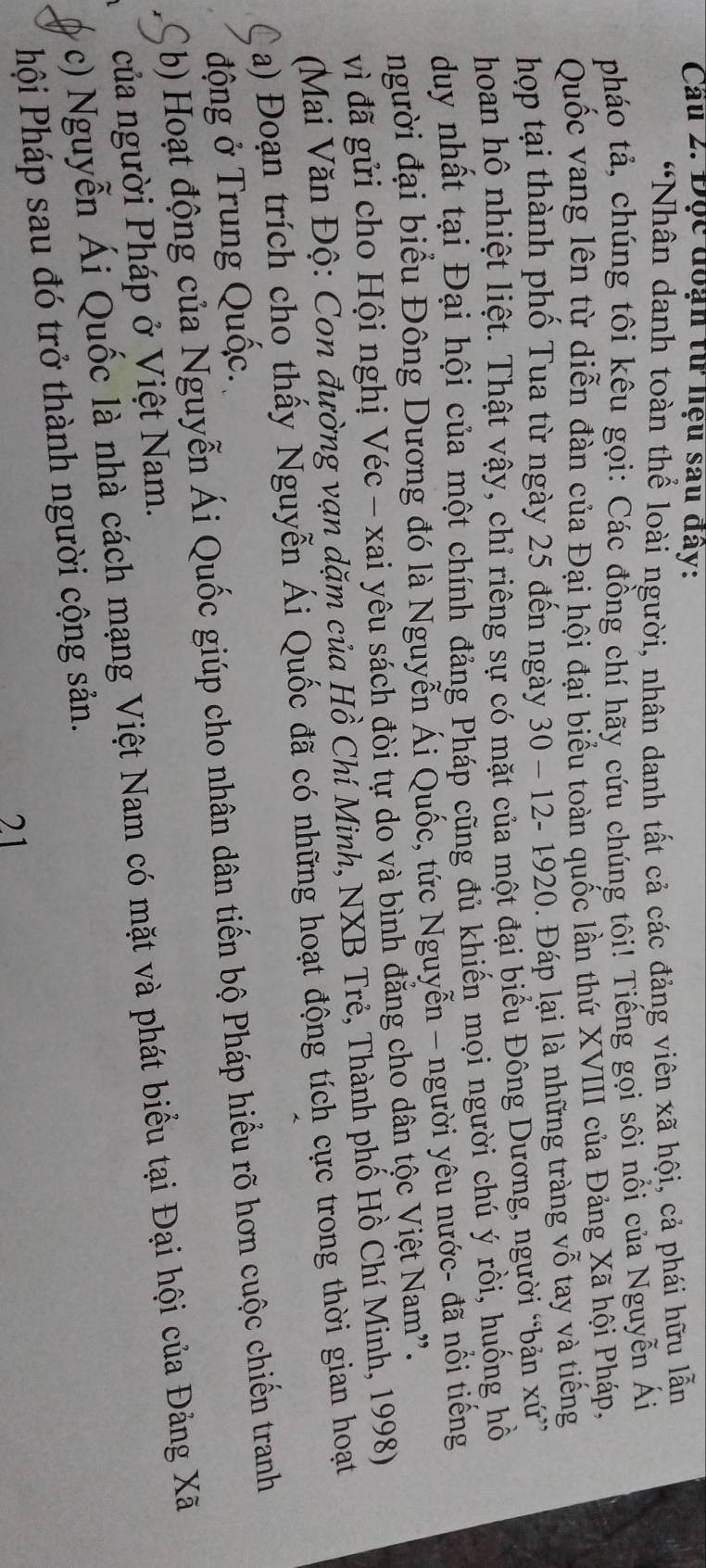 Cầu 2. Đọc đoạn từ hệu sau đây: 
“Nhân danh toàn thể loài người, nhân danh tất cả các đảng viên xã hội, cả phái hữu lẫn 
pháo tả, chúng tôi kêu gọi: Các đồng chí hãy cứu chúng tôi! Tiếng gọi sôi nổi của Nguyễn Ái 
Quốc vang lên từ diễn đàn của Đại hội đại biểu toàn quốc lần thứ XVIII của Đảng Xã hội Pháp, 
hợp tại thành phố Tua từ ngày 25 đến ngày 30 - 12 - 1920. Đáp lại là những tràng vỗ tay và tiếng 
hoan hô nhiệt liệt. Thật vậy, chỉ riêng sự có mặt của một đại biểu Đông Dương, người “bản xứ 
duy nhất tại Đại hội của một chính đảng Pháp cũng đủ khiến mọi người chú ý rồi, huống hồ 
người đại biểu Đông Dương đó là Nguyễn Ái Quốc, tức Nguyễn - người yêu nước- đã nổi tiếng 
vì đã gửi cho Hội nghị Véc - xai yêu sách đòi tự do và bình đẳng cho dân tộc Việt Nam'. 
(Mai Văn Độ: Con đường vạn dặm của Hồ Chí Minh, NXB Trẻ, Thành phố Hồ Chí Minh, 1998) 
a) Đoạn trích cho thấy Nguyễn Ái Quốc đã có những hoạt động tích cực trong thời gian hoạt 
động ở Trung Quốc. 
b) Hoạt động của Nguyễn Ái Quốc giúp cho nhân dân tiến bộ Pháp hiểu rõ hơn cuộc chiến tranh 
của người Pháp ở Việt Nam. 
c) Nguyễn Ái Quốc là nhà cách mạng Việt Nam có mặt và phát biểu tại Đại hội của Đảng Xã 
Phội Pháp sau đó trở thành người cộng sản. 
21