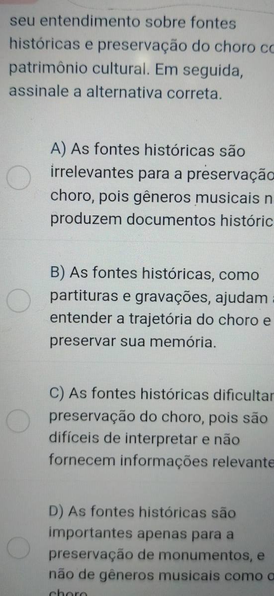 seu entendimento sobre fontes
históricas e preservação do choro co
patrimônio cultural. Em seguida,
assinale a alternativa correta.
A) As fontes históricas são
irrelevantes para a preservação
choro, pois gêneros musicais n
produzem documentos históric
B) As fontes históricas, como
partituras e gravações, ajudam
entender a trajetória do choro e
preservar sua memória.
C) As fontes históricas dificultar
preservação do choro, pois são
difíceis de interpretar e não
fornecem informações relevante
D) As fontes históricas são
importantes apenas para a
preservação de monumentos, e
não de gêneros musicais como o