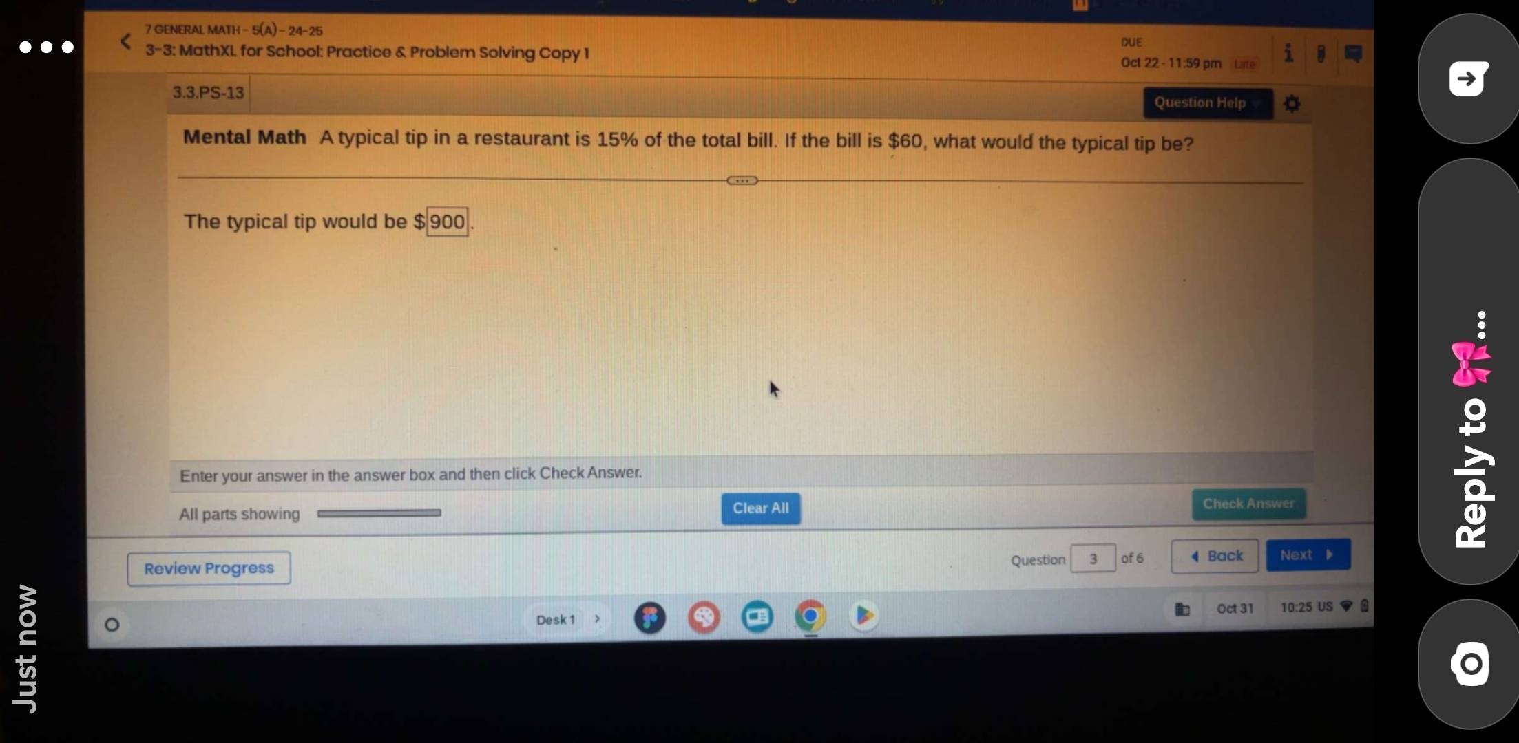 GENERAL MATH - 5(A) - 24-25 
DUE 
3-3: MathXL for School: Practice & Problem Solving Copy 1 Oct 22 - 11:59 pm Late 
3.3.PS-13 
Question Help 
Mental Math A typical tip in a restaurant is 15% of the total bill. If the bill is $60, what would the typical tip be? 
The typical tip would be $900
Enter your answer in the answer box and then click Check Answer. 
All parts showing Clear All 
Check Answer 
8 
Review Progress 
Question 3 of 6 ◀ Back Next ▶ 
Oct 31 10:25 US a 
Desk 1