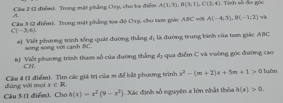 Trong mặt phẳng Oxy, cho ba điểm A(1;3), B(3;1), C(2;4). Tính số đo góc
A. 
Câu 3 (2 điểm). Trong mặt phẳng tọa độ Oxy, cho tam giác ABC với A(-4;3), B(-1;2) và
C(-3;6). 
a) Viết phương trình tổng quát đường thẳng d_1 là đường trung bình của tam giác ABC
song song với cạnh BC. 
b) Viết phương trình tham số của đường thẳng d_2 qua điểm C và vuông góc đường cao 
CH. 
Câu 4 (1 điểm). Tìm các giá trị của m để bắt phương trình x^2-(m+2)x+5m+1>0 luôn 
đúng với mọi x∈ R. 
Câu 5 (1 điểm). Cho h(x)=x^2(9-x^2) Xác định số nguyên # lớn nhất thỏa h(a)>0.