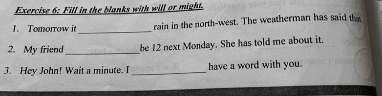 Fill in the blanks with will or might. 
1. Tomorrow it _rain in the north-west. The weatherman has said that 
2. My friend_ be 12 next Monday. She has told me about it. 
3. Hey John! Wait a minute. I _have a word with you.