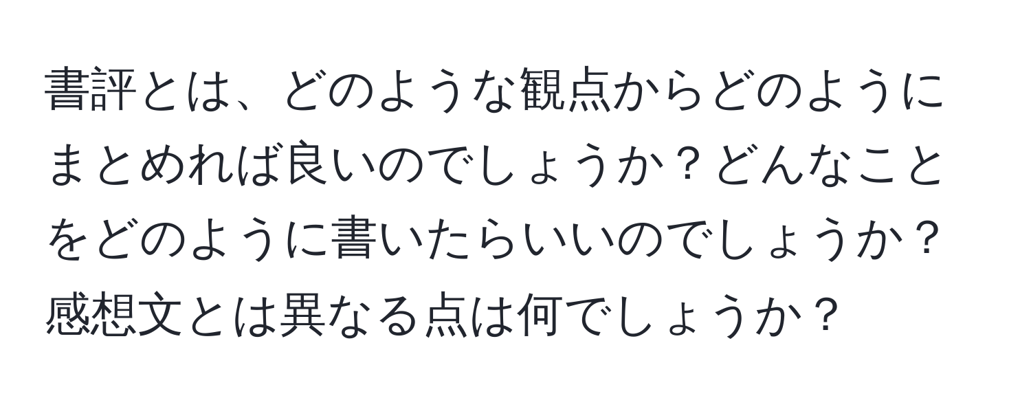 書評とは、どのような観点からどのようにまとめれば良いのでしょうか？どんなことをどのように書いたらいいのでしょうか？感想文とは異なる点は何でしょうか？