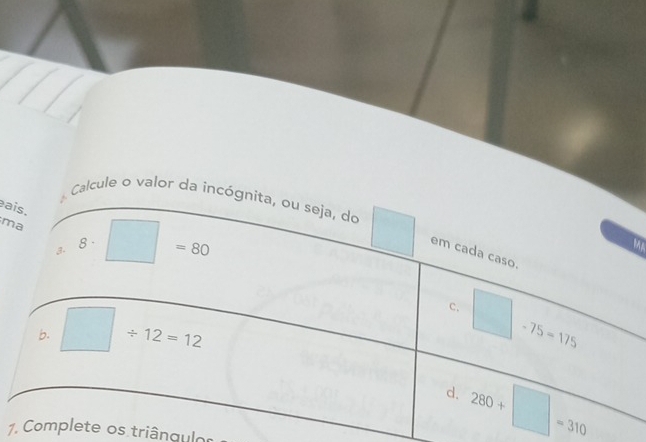 ais. 
Calcule o valor da incógnita, ou seja, do □ em cada caso. 
ma
8 =
3. □ =80
b. □ / 12=12
c. □ -75=175
d. 280+□ =310
1. Complete os triângulos