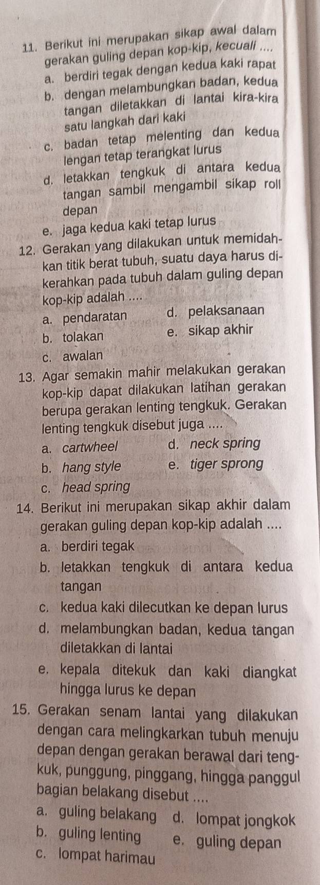 Berikut ini merupakan sikap awal dalam
gerakan guling depan kop-kip, kecuali ....
a. berdiri tegak dengan kedua kaki rapat
b. dengan melambungkan badan, kedua
tangan diletakkan di lantai kira-kira
satu langkah dari kaki
c. badan tetap melenting dan kedua
lengan tetap terangkat lurus
d. letakkan tengkuk di antara kedua
tangan sambil mengambil sikap roll
depan
e. jaga kedua kaki tetap lurus
12. Gerakan yang dilakukan untuk memidah-
kan titik berat tubuh, suatu daya harus di-
kerahkan pada tubuh dalam guling depan
kop-kip adalah ....
a. pendaratan d. pelaksanaan
b. tolakan e. sikap akhir
c. awalan
13. Agar semakin mahir melakukan gerakan
kop-kip dapat dilakukan latihan gerakan
berupa gerakan lenting tengkuk. Gerakan
lenting tengkuk disebut juga ....
a. cartwheel d. neck spring
b. hang style e. tiger sprong
c. head spring
14. Berikut ini merupakan sikap akhir dalam
gerakan guling depan kop-kip adalah ....
a. berdiri tegak
b. letakkan tengkuk di antara kedua
tangan
c. kedua kaki dilecutkan ke depan lurus
d. melambungkan badan, kedua tangan
diletakkan di lantai
e. kepala ditekuk dan kaki diangkat
hingga lurus ke depan
15. Gerakan senam lantai yang dilakukan
dengan cara melingkarkan tubuh menuju
depan dengan gerakan berawal dari teng-
kuk, punggung, pinggang, hingga panggul
bagian belakang disebut ....
a. guling belakang d. lompat jongkok
b. guling lenting e. guling depan
c. lompat harimau