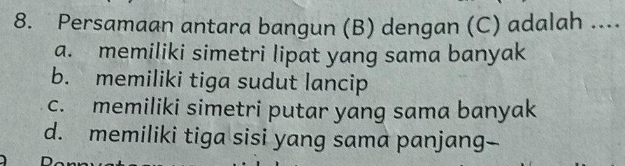 Persamaan antara bangun (B) dengan (C) adalah ....
a. memiliki simetri lipat yang sama banyak
b. memiliki tiga sudut lancip
c. memiliki simetri putar yang sama banyak
d. memiliki tiga sisi yang sama panjang--