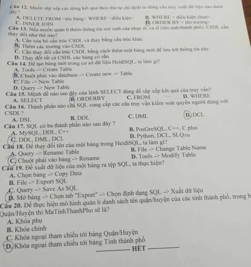 Muốn sắp xếp các dòng kết quả theo thứ tự chỉ định ta dùng câu truy xuất dữ liệu nào dưới
dãy?
A. DELETE FROM WHERE B. WHERE < điều kiện chọn>
C. INNER JOIN D ORDER BY < tên trường>
Câu 13. Nếu muồn quản lí thêm thông tin nơi sinh của nhạc sĩ, ca sĩ (tên tinh/thành phố), CSDL cần
thay đổi như thế nào?
A. Cần xóa bỏ cầu trúc CSDL và thay bằng cầu trúc khác
B Thêm các trường vào CSDL
C. Cần thay đổi cầu trúc CSDL bằng cách thêm một bảng mới để lưu trữ thông tin này
D. Thay đổi tắt cả CSDL các bảng có sẵn
Câu 14. Để tạo bảng mới trong cơ sở dữ liệu HeidiSQL, ta làm gi?
A. Tools -> Create Table
B. Chuột phải vào database -> Create new -> Table
C. File -> New Table
D. Query -> New Table
Câu 15. Mệnh để nào sau đậy của lệnh SELECT dùng để sắp xếp kết quả của truy vấn?
A. SELECT B. ORDERBY C. FROM D. WHERE
Câu 16. Thành phần nào của SQL cung cấp các câu truy vấn kiểm soát quyền người dùng với
CSDL?
A. DSL B. DDL C. DML D,DCL
Câu 17. SQL có ba thành phần nào sau đây ?
A. MySQL, DDL, C++ B. PosGreSQL, C++, C plus
C. DDL, DML, DCL D. Python, DCL, SLQтм
Cầu 18. Để thay đổi tên của một bảng trong HeidiSQL, ta làm gì?
A. Query -> Rename Table B. File -> Change Table Name
C) Chuột phải vào bảng -> Rename D. Tools -> Modify Table
Câu 19. Để xuất dữ liệu của một bảng ra tệp SQL, ta thực hiện?
A. Chọn bảng -> Copy Data
B. File -> Export SQL
C. Query -> Save As SQL
D. Mở bảng -> Chọn tab "Export" -> Chọn định dạng SQL -> Xuất dữ liệu
Cầu 20. Để thực hiện mô hình quản lí danh sách tên quận/huyện của các tinh thành phố, trong b
Quận/Huyện thì MaTinhThanhPho sẽ là?
A. Khóa phụ
B. Khóa chính
C. Khóa ngoại tham chiếu tới bảng Quận/Huyện
*D.)Khóa ngoại tham chiếu tới bảng Tinh thành phố_
_Hét