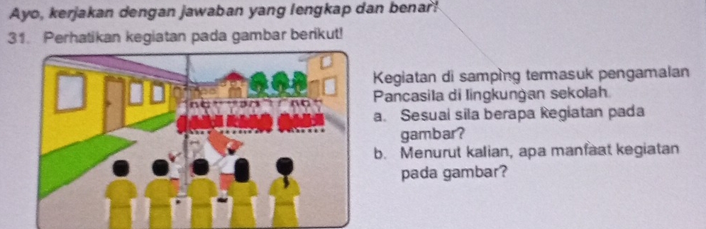 Ayo, kerjakan dengan jawaban yang lengkap dan benar! 
31. Perhatikan kegiatan pada gambar berikut! 
Kegiatan di samping temmasuk pengamalan 
Pancasila di lingkunġan sekołah 
a. Sesual sila berapa Regiatan pada 
gambar? 
b. Menurut kalian, apa manfaat kegiatan 
pada gambar?