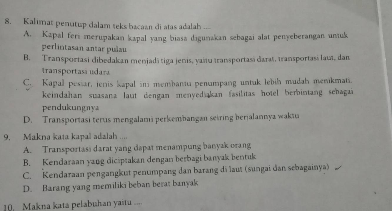 Kalimat penutup dalam teks bacaan di atas adalah ....
A. Kapal feri merupakan kapal yang biasa digunakan sebagai alat penyeberangan untuk
perlintasan antar pulau
B. Transportasi dibedakan menjadi tiga jenis, yaitu transportasi darat, transportasi laut, dan
transportasi udara
C. Kapal pesiar, jenis kapal ini membantu penumpang untuk lebih mudah menikmati.
keindahan suasana laut dengan menyediakan fasilitas hotel berbintang sebagai
pendukungnya
D. Transportasi terus mengalami perkembangan seiring berjalannya waktu
9. Makna kata kapal adalah ....
A. Transportasi darat yang dapat menampung banyak orang
B. Kendaraan yang diciptakan dengan berbagi banyak bentuk
C. Kendaraan pengangkut penumpang dan barang di laut (sungai dan sebagainya)
D. Barang yang memiliki beban berat banyak
10. Makna kata pelabuhan yaitu ....