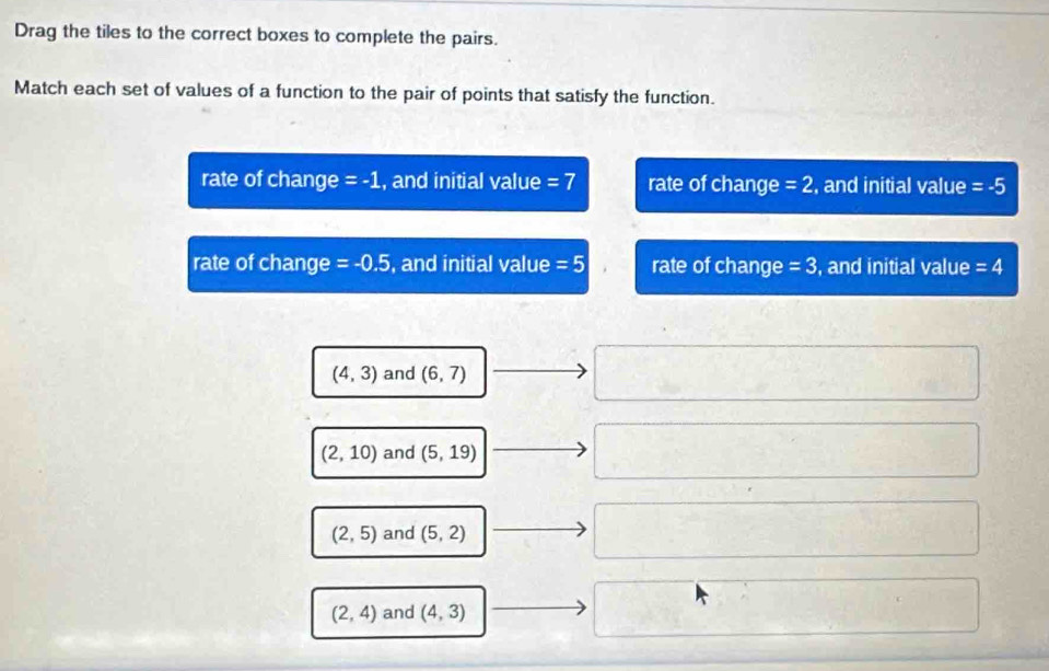 Drag the tiles to the correct boxes to complete the pairs.
Match each set of values of a function to the pair of points that satisfy the function.
rate of change =-1 , and initial value =7 rate of change =2 , and initial value =-5
rate of change =-0.5 , and initial value =5 rate of change =3 , and initial value =4
(4,3) and (6,7)
(2,10) and (5,19)
∴ △ ADFe≌ △ C sqrt(□ ) 
.
(2,5) and (5,2) □
(2,4) and (4,3) □ x_□ 