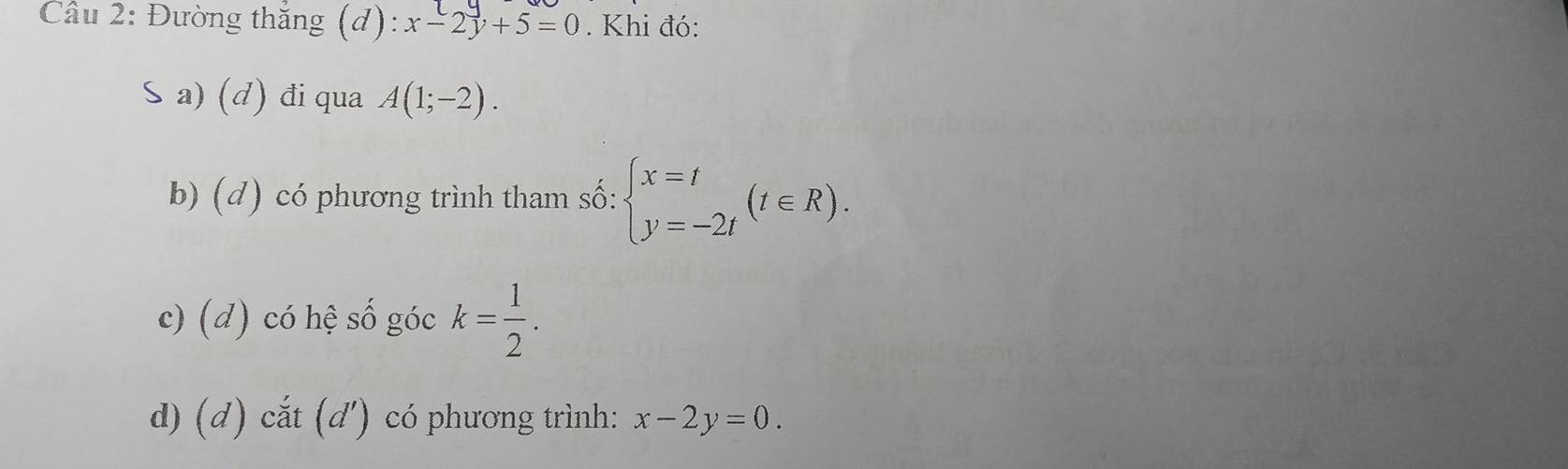 Đường thắng (d): x-2y+5=0. Khi đó:
S a) (d) đi qua A(1;-2).
b) (d) có phương trình tham số: beginarrayl x=t y=-2tendarray.  (t∈ R).
c) (d) có hệ số góc k= 1/2 .
d) (d) cắt (d') có phương trình: x-2y=0.