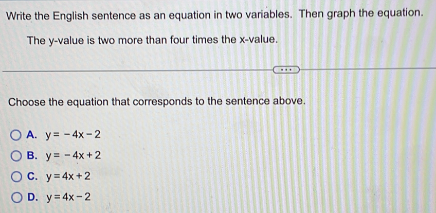 Write the English sentence as an equation in two variables. Then graph the equation.
The y -value is two more than four times the x -value.
Choose the equation that corresponds to the sentence above.
A. y=-4x-2
B. y=-4x+2
C. y=4x+2
D. y=4x-2