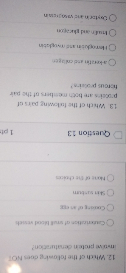 Which of the following does NOT
involve protein denaturation?
Cauterization of small blood vessels
Cooking of an egg
Skin sunburn
None of the choices
Question 13 1 pt
13. Which of the following pairs of
proteins are both members of the pair
fibrous proteins?
a-keratin and collagen
Hemoglobin and myoglobin
Insulin and glucagon
Oxytocin and vasopressin