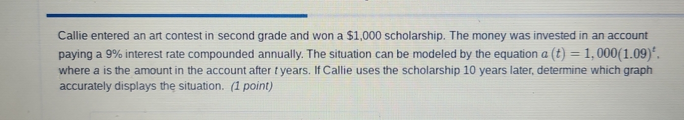 Callie entered an art contest in second grade and won a $1,000 scholarship. The money was invested in an account 
paying a 9% interest rate compounded annually. The situation can be modeled by the equation a(t)=1,000(1.09)^t, 
where a is the amount in the account after t years. If Callie uses the scholarship 10 years later, determine which graph 
accurately displays the situation. (1 point)