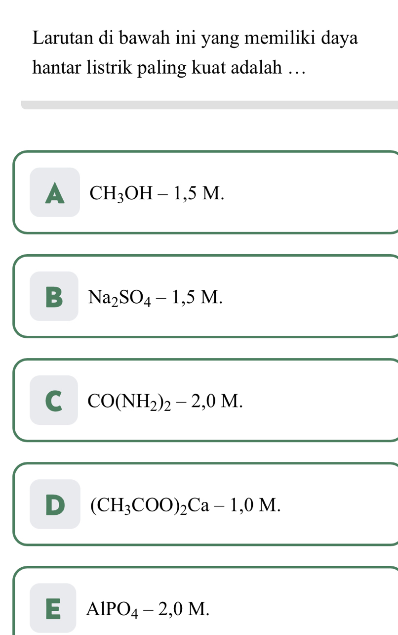 Larutan di bawah ini yang memiliki daya
hantar listrik paling kuat adalah …
A CH_3OH-1,5M
B Na_2SO_4-1,5M.
C CO(NH_2)_2-2,0M.
D (CH_3COO)_2Ca-1,0M.
E AlPO_4-2,0M.