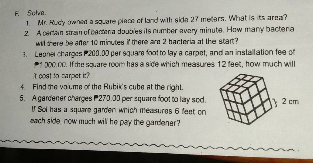 Solve. 
1. Mr. Rudy owned a square piece of land with side 27 meters. What is its area? 
2. A certain strain of bacteria doubles its number every minute. How many bacteria 
will there be after 10 minutes if there are 2 bacteria at the start? 
3. Leonel charges 200.00 per square foot to lay a carpet, and an installation fee of 
a 1 000.00. If the square room has a side which measures 12 feet, how much will 
it cost to carpet it? 
4. Find the volume of the Rubik's cube at the right. 
5. A gardener charges 270.00 per square foot to lay sod. 
 2 cm
If Sol has a square garden which measures 6 feet on 
each side, how much will he pay the gardener?