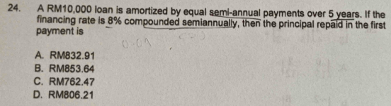 A RM10,000 loan is amortized by equal semi-annual payments over 5 years. If the
financing rate is 8% compounded semiannually, then the principal repaid in the first
payment is
A. RM832.91
B. RM853.64
C. RM762.47
D. RM806.21