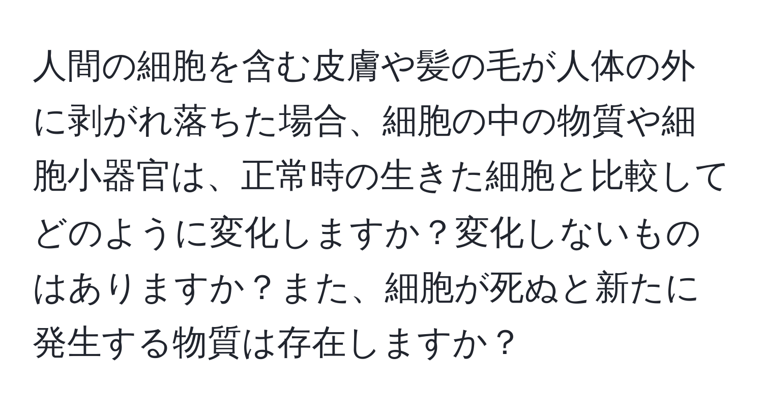 人間の細胞を含む皮膚や髪の毛が人体の外に剥がれ落ちた場合、細胞の中の物質や細胞小器官は、正常時の生きた細胞と比較してどのように変化しますか？変化しないものはありますか？また、細胞が死ぬと新たに発生する物質は存在しますか？