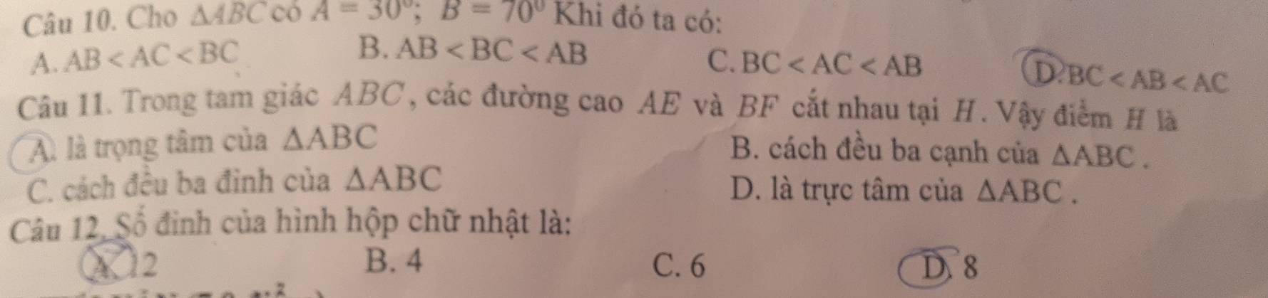 Cho △ ABCcos A=30°; B=70°Khi đó ta có:
B. AB
A. AB C. BC
D BC
Câu 11. Trong tam giác ABC, các đường cao AE và BF cắt nhau tại H. Vậy điểm H là
A. là trọng tâm của △ ABC
B. cách đều ba cạnh của △ ABC.
C. cách đêu ba đình của △ ABC D. là trực tâm của △ ABC. 
Câu 12, Số đinh của hình hộp chữ nhật là:
A 12 B. 4 C. 6 D. 8