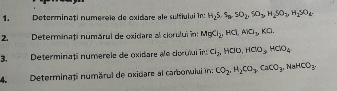 Determinați numerele de oxidare ale sulflului în: H_2S, S_8, SO_2, SO_3, H_2SO_3, H_2SO_4. 
2. Determinați numărul de oxidare al clorului în: MgCl_2, HCl, AlCl_3, KCl. 
3. Determinați numerele de oxidare ale clorului în: Cl_2, HClO, HClO_3, HClO_4. 
4. Determinați numărul de oxidare al carbonului în: CO_2, H_2CO_3, CaCO_3, NaHCO_3.