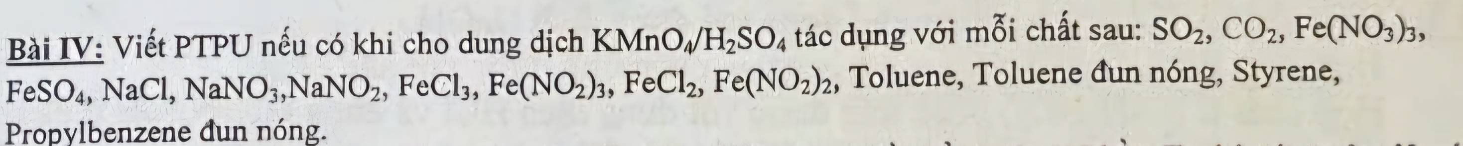 Bài IV: Viết PTPU nếu có khi cho dung dịch KMn O_4/H_2SO_4 tác dụng với mỗi chất sau: SO_2, CO_2, Fe(NO_3)_3,
FeSO_4, NaCl, NaNO_3, NaNO_2, FeCl_3, Fe(NO_2)_3, FeCl_2, Fe(NO_2)_2 , Toluene, Toluene đun nóng, Styrene, 
Propylbenzene đun nóng.