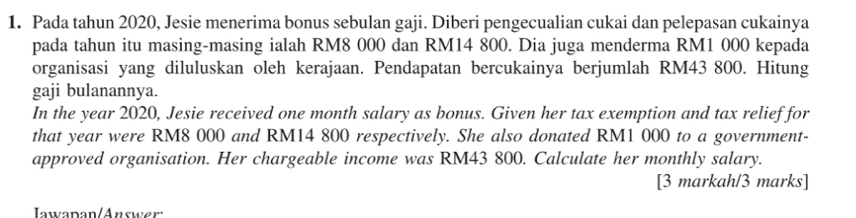 Pada tahun 2020, Jesie menerima bonus sebulan gaji. Diberi pengecualian cukai dan pelepasan cukainya 
pada tahun itu masing-masing ialah RM8 000 dan RM14 800. Dia juga menderma RM1 000 kepada 
organisasi yang diluluskan oleh kerajaan. Pendapatan bercukainya berjumlah RM43 800. Hitung 
gaji bulanannya. 
In the year 2020, Jesie received one month salary as bonus. Given her tax exemption and tax relief for 
that year were RM8 000 and RM14 800 respectively. She also donated RM1 000 to a government- 
approved organisation. Her chargeable income was RM43 800. Calculate her monthly salary. 
[3 markah/3 marks] 
Iawaðan/Answer