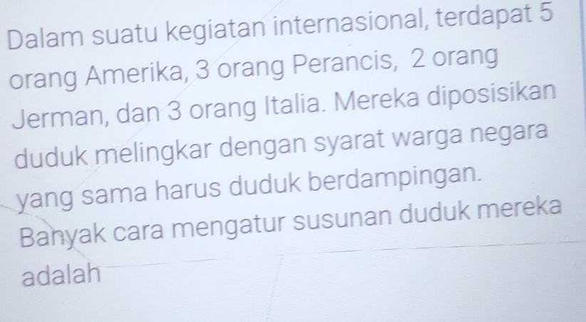 Dalam suatu kegiatan internasional, terdapat 5
orang Amerika, 3 orang Perancis, 2 orang 
Jerman, dan 3 orang Italia. Mereka diposisikan 
duduk melingkar dengan syarat warga negara 
yang sama harus duduk berdampingan. 
Banyak cara mengatur susunan duduk mereka 
adalah