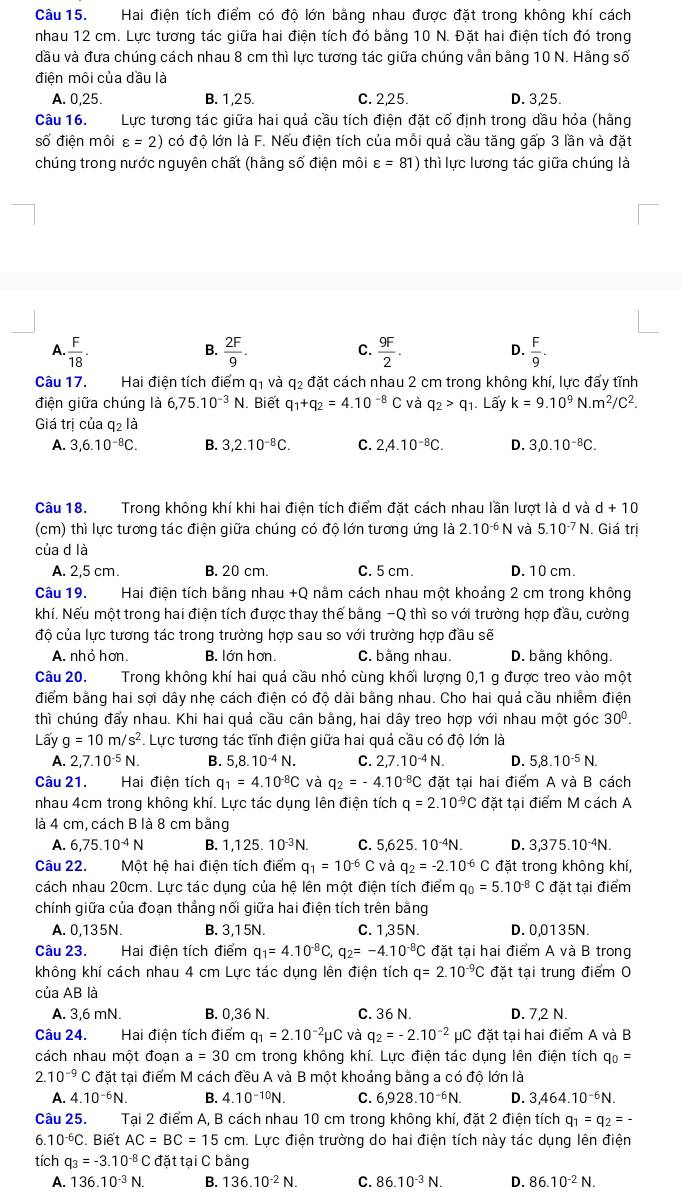 Hai điện tích điểm có độ lớn bằng nhau được đặt trong không khí cách
nhau 12 cm. Lực tương tác giữa hai điện tích đó bằng 10 N. Đặt hai điện tích đó trong
dầu và đưa chúng cách nhau 8 cm thì lực tương tác giữa chúng vẫn bằng 10 N. Hằng số
điện môi của dầu là
A. 0,25 B. 1,25. C. 2,25. D. 3,25.
Câu 16. Lực tương tác giữa hai quả cầu tích điện đặt cố định trong dầu hỏa (hằng
số điện môi varepsilon =2) có độ lớn là F. Nếu điện tích của mỗi quả cầu tăng gấp 3 lần và đặt
chúng trong nước nguyên chất (hằng số điện môi varepsilon =81) thì lực lương tác giữa chúng là
C.
A.  F/18 ·  2F/9 .  9F/2   F/9 .
B.
D.
Câu 17. Hai điện tích điểm q₁ và q₂ đặt cách nhau 2 cm trong không khí, lực đẩy tĩnh
điện giữa chúng là 6,75.10^(-3)N Biết q_1+q_2=4.10^(-8) C và q_2>q_1. Lấy k=9.10^9N.m^2/C^2.
Giá trị của q_2la
A. 3,6.10^(-8)C. B. 3,2.10^(-8)C. C. 2,4.10^(-8)C. D. 3,0.10^(-8)C.
Câu 18. Trong không khí khi hai điện tích điểm đặt cách nhau lần lượt là d và d+10
(cm) thì lực tương tác điện giữa chúng có độ lớn tương ứng là 2.10^(-6)N và 5.10^(-7) N. Giá trị
của d là
A. 2,5 cm. B. 20 cm. C. 5 cm. D. 10 cm.
Câu 19. Hai điện tích bằng nhau +Q nằm cách nhau một khoảng 2 cm trong không
khí. Nếu một trong hai điện tích được thay thế bằng -Q thì so với trường hợp đầu, cường
độ của lực tương tác trong trường hợp sau so với trường hợp đầu sẽ
A. nhỏ hơn. B. lớn hơn. C. bằng nhau. D. bằng không.
Câu 20. Trong không khí hai quả cầu nhỏ cùng khối lượng 0,1 g được treo vào một
điểm bằng hai sợi dây nhẹ cách điện có độ dài bằng nhau. Cho hai quả cầu nhiễm điện
thì chúng đẩy nhau. Khi hai quả cầu cân bằng, hai dây treo hợp với nhau một góc 30^0.
Lấy g=10m/s^2. Lực tương tác tĩnh điện giữa hai quả cầu có độ lớn là
A. 2,7.10^(-5)N. B. 5,8.10^(-4)N. C. 2,7.10^(-4)N. D. 5,8.10^(-5)N.
Câu 21. Hai điện tích q_1=4.10^(-8)C và q_2=-4.10^(-8)C đặt tại hai điểm A và B cách
nhau 4cm trong không khí. Lực tác dụng lên điện tích q=2.10^(-9)C đặt tại điểm M cách A
là 4 cm, cách B là 8 cm bằng
A. 6,75.10^(-4)N B. 1,125. 10^(-3)N. C. 5,625 10^(-4)N. D. 3,375.10 N.
Câu 22. Một hệ hai điện tích điểm q_1=10^(-6)C và q_2=-2.10^(-6) C đặt trong không khí,
cách nhau 20cm. Lực tác dụng của hệ lên một điện tích điểm q_0=5.10^(-8) C đặt tại điểm
chính giữa của đoạn thắng nối giữa hai điện tích trên bằng
A. 0,135N. B. 3,1 5N. C. 1,35N. D. 0,0135N.
Câu 23.  Hai điện tích điểm q_1=4.10^(-8)C, q_2=-4.10^(-8) C đặt tại hai điểm A và B trong
không khí cách nhau 4 cm Lực tác dụng lên điện tích q=2.10^(-9)C đặt tại trung điểm 0
của AB là
A. 3,6 mN. B. 0,36 N. C. 36 N. D. 7,2 N.
Câu 24. Hai điện tích điểm q_1=2.10^(-2)mu C và q_2=-2.10^(-2)mu C đặt tại hai điểm A và B
cách nhau một đoạn a=30 cm trong không khí. Lực điện tác dụng lên điện tích q_0=
2.10^(-9)C đặt tại điểm M cách đều A và B một khoảng bằng a có độ lớn là
A. 4.10^(-6)N. B. 4.10^(-10)N. C. 6,928.10^(-6)N. D. 3,464.10^(-6)N.
Câu 25. Tại 2 điểm A, B cách nhau 10 cm trong không khí, đặt 2 điện tích q_1=q_2=-
6. 10^(-6)C. Biết AC=BC=15cm h. Lực điện trường do hai điện tích này tác dụng lên điện
tích q_3=-3.10^(-8)C đặt tại C bằng
A. 136.10^(-3)N. B. 136.10^(-2)N. C. 86.10^(-3)N. D. 86.10^(-2)N.