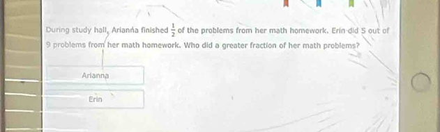 During study hall, Arianna finished  1/2  of the problems from her math homework. Erin-did 5 out of
9 problems from her math homework. Who did a greater fraction of her math problems? 
Arlanna 
□