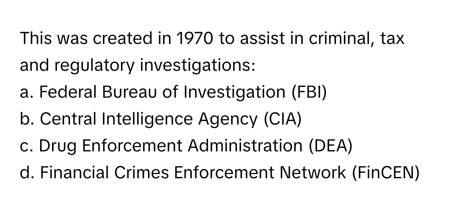 This was created in 1970 to assist in criminal, tax and regulatory investigations:

a. Federal Bureau of Investigation (FBI) 
b. Central Intelligence Agency (CIA) 
c. Drug Enforcement Administration (DEA) 
d. Financial Crimes Enforcement Network (FinCEN)