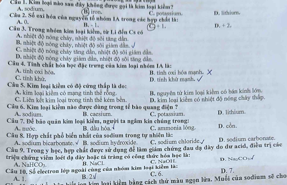 Kim loại nào sau đây không được gọi là kim loại kiềm?
A. sodium. B iron.
C. potassium. D. lithium.
Câu 2. Số oxi hóa của nguyên tố nhóm IA trong các hợp chất là:
A. 0. B. - 1. D. + 2.
C 2+1.
Câu 3. Trong nhóm kim loại kiềm, từ Li đến Cs có
A. nhiệt độ nóng chảy, nhiệt độ sôi tăng dần.
B. nhiệt độ nóng chảy, nhiệt độ sôi giảm dần.
C. nhiệt độ nóng chảy tăng dân, nhiệt độ sôi giảm dân.
D. nhiệt độ nóng chảy giảm dần, nhiệt độ sôi tăng dần.
Câu 4. Tính chất hóa học đặc trưng của kim loại nhóm IA là:
A. tính oxi hóa. B. tính oxi hóa mạnh.
C. tính khử. D. tính khử mạnh.
Câu 5. Kim loại kiềm có độ cứng thấp là do:
A. kim loại kiềm có mạng tinh thể rỗng. B. nguyên tử kim loại kiềm có bán kính lớn.
C. Liên kết kim loại trong tinh thể kém bền. D. kim loại kiềm có nhiệt độ nóng chảy thấp.
Câu 6. Kim loại kiềm nào được dùng trong tế bào quang điện ?
A. sodium. B. caesium. C. potassium. D. lithium.
Câu 7. Để bảo quản kim loại kiềm, người ta ngâm kín chúng trong:
A. nước. B. dầu hỏa. C. ammonia lỏng. D. cồn.
Câu 8. Hợp chất phổ biến nhất của sodium trong tự nhiên là:
A. sodium bicarbonate. √ B. sodium hydroxide. C. sodium chloride. D. sodium carbonate.
Câu 9. Trong y học, hợp chất được sử dụng để làm giảm chứng đau dạ dày do dư acid, điều trị các
triệu chứng viêm loét dạ dày hoặc tá tràng có công thức hóa học là: D. Na₂( CO_3 I
A. NaHCO_3. B. NaCl. C. NaOH.
Câu 10. Số electron lớp ngoài cùng của nhóm kim loại kiềm là:
A. 1. B. 2: C. 6.
D. 7.
ion kim loại kiểm bằng cách thử màu ngọn lửa. Muối của sodium sẽ cho