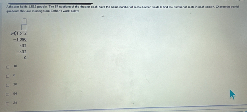 A theater holds 1,512 people. The 54 sections of the theater each have the same number of seats. Esther wants to find the number of seats in each section. Choose the partial
quotients that are missing from Esther's work below.
beginarrayr □ □  54encloselongdiv 517 -1280 -1282 -43 hline 0endarray
10
B
20
54
24