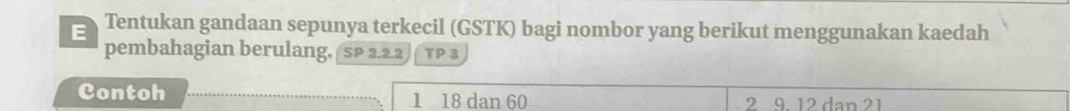 Tentukan gandaan sepunya terkecil (GSTK) bagi nombor yang berikut menggunakan kaedah 
pembahagian berulang, SP 2.2.2 TP 3
Contoh 1 18 dan 60 2 9 12 dan 21