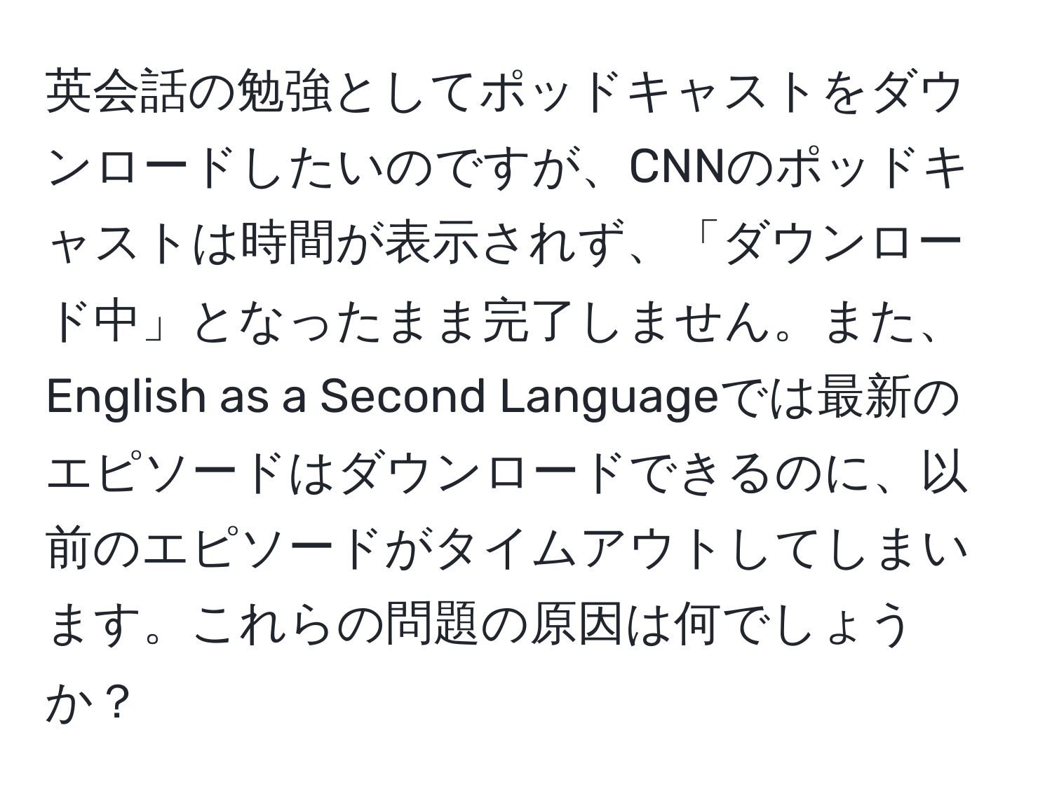 英会話の勉強としてポッドキャストをダウンロードしたいのですが、CNNのポッドキャストは時間が表示されず、「ダウンロード中」となったまま完了しません。また、English as a Second Languageでは最新のエピソードはダウンロードできるのに、以前のエピソードがタイムアウトしてしまいます。これらの問題の原因は何でしょうか？