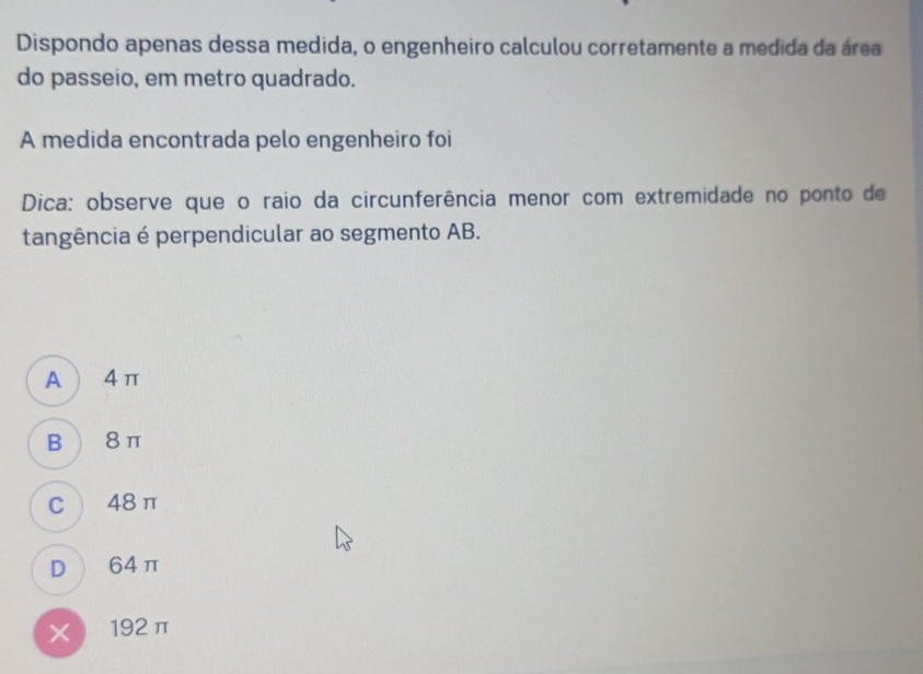 Dispondo apenas dessa medida, o engenheiro calculou corretamente a medida da área
do passeio, em metro quadrado.
A medida encontrada pelo engenheiro foi
Dica: observe que o raio da circunferência menor com extremidade no ponto de
tangência é perpendicular ao segmento AB.
A  4π
B  8π
C 48π
D 64π
X192π