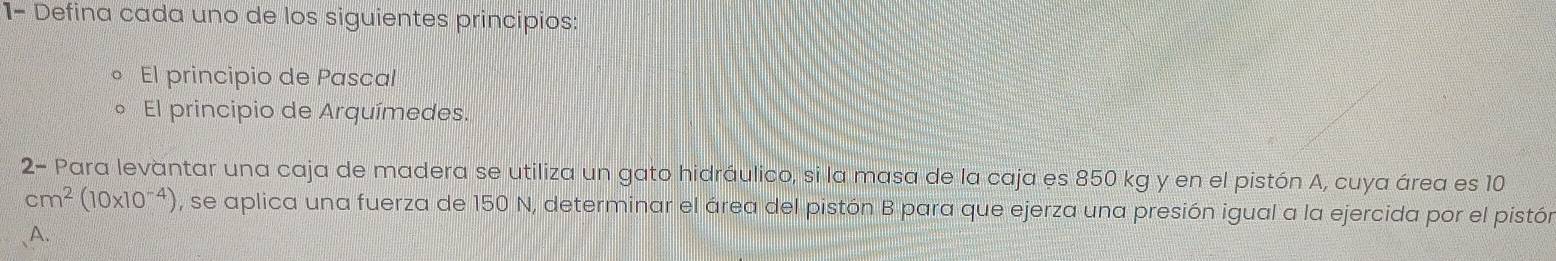 1- Defina cada uno de los siguientes princípios: 
El principio de Pascal 
El principio de Arquímedes. 
2- Para levantar una caja de madera se utiliza un gato hidráulico, si la masa de la caja es 850 kg y en el pistón A, cuya área es 10
cm^2(10* 10^(-4)) , se aplica una fuerza de 150 N, determinar el área del pistón B para que ejerza una presión igual a la ejercida por el pistón 
A.