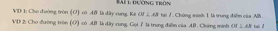 BAI 1: đưỜNG TRÒN 
VD 1: Cho đường tròn (O) có AB là dây cung. Kẻ OI⊥ AB tại / . Chứng minh I là trung điểm của AB. 
VD 2: Cho đường tròn (O) có AB là dây cung. Gọi I là trung điếm của AB. Chứng minh OI⊥ AB tai I