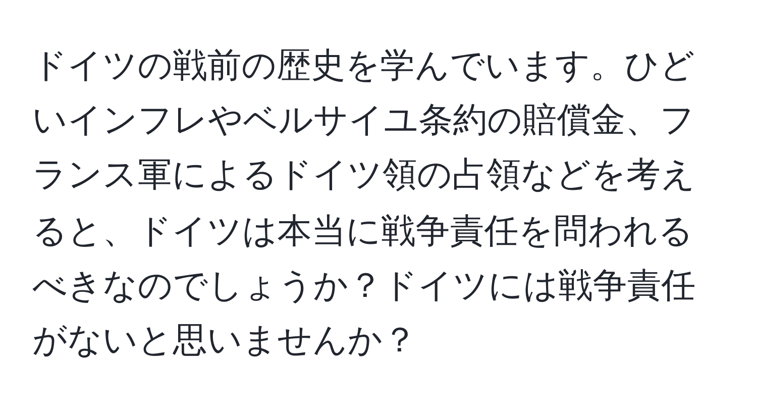 ドイツの戦前の歴史を学んでいます。ひどいインフレやベルサイユ条約の賠償金、フランス軍によるドイツ領の占領などを考えると、ドイツは本当に戦争責任を問われるべきなのでしょうか？ドイツには戦争責任がないと思いませんか？