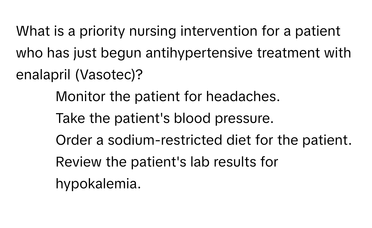 What is a priority nursing intervention for a patient who has just begun antihypertensive treatment with enalapril (Vasotec)?

1. Monitor the patient for headaches.
2. Take the patient's blood pressure.
3. Order a sodium-restricted diet for the patient.
4. Review the patient's lab results for hypokalemia.