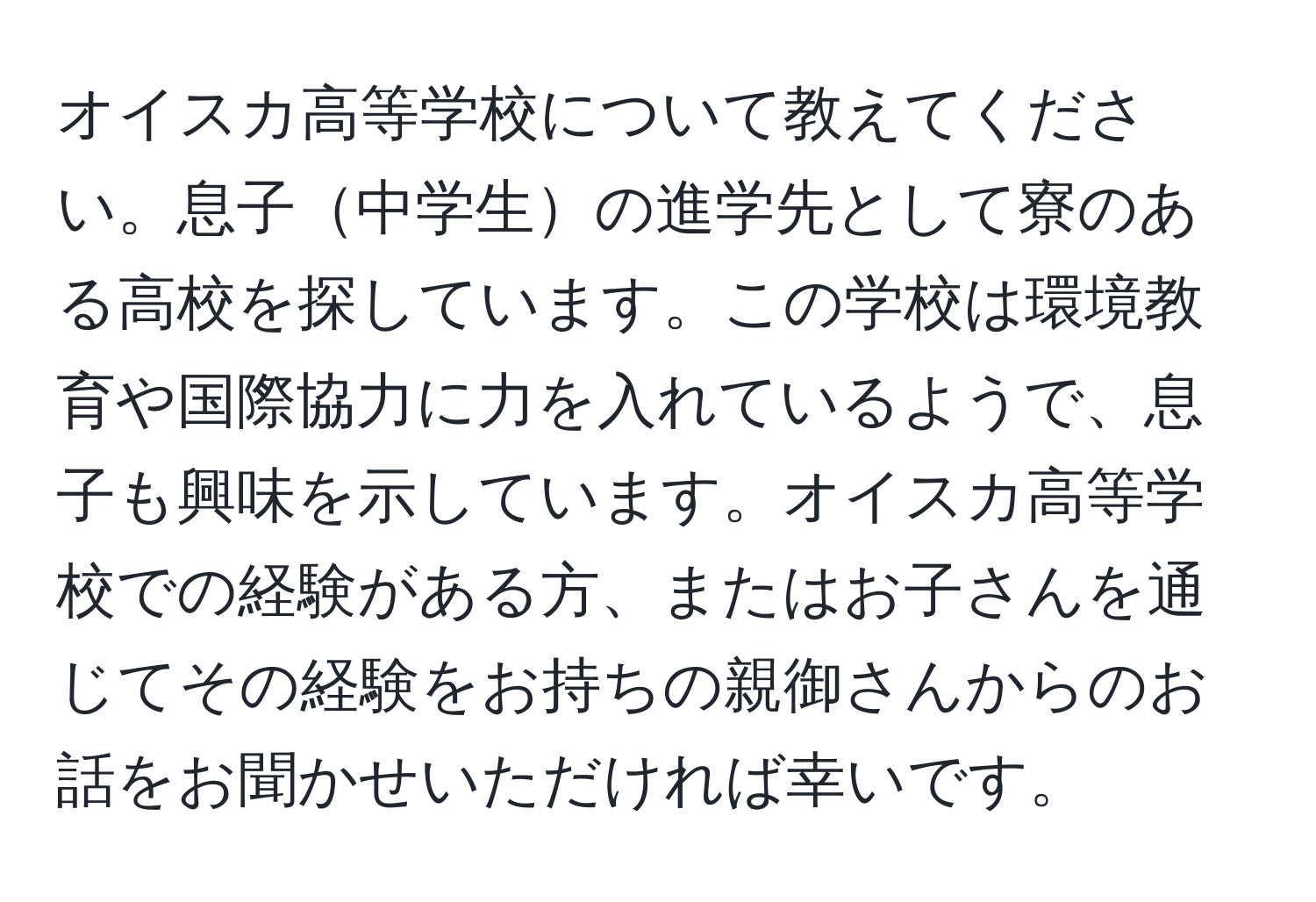 オイスカ高等学校について教えてください。息子中学生の進学先として寮のある高校を探しています。この学校は環境教育や国際協力に力を入れているようで、息子も興味を示しています。オイスカ高等学校での経験がある方、またはお子さんを通じてその経験をお持ちの親御さんからのお話をお聞かせいただければ幸いです。