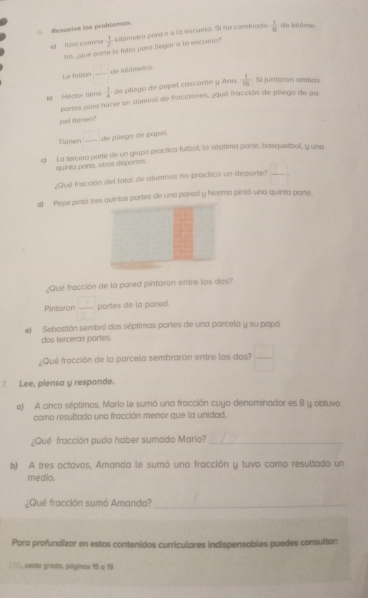 Resuelve los problemas.
e) Itzel camina  1/2  kilômetro para ir a la escuela. Si ha caminado  1/8  de kilôme
tro, ¿qué parte le falta para llegar a la escuela?
Le faltan  1/□   de kilómetro.
b) Héctor tiene  1/4  de pliego de papel cascarón y Ana,  1/16 . Si juntaron ambas
partes para hacer un dominó de fracciones, ¿qué fracción de pliego de pa.
pel tienen?
Tienen  □ /□   de pliego de papel.
c) La tercera parte de un grupo practica futbol; la séptima parte, basquetbol, y una
quinta parte, otros deportes.
¿Qué fracción del total de alumnos no practica un deporte?  □ /□  ,
d) Pepe pintó tres quintas partes de una pared y Norma pintó una quinta parte.
¿Qué fracción de la pared pintaron entre los dos?
Pintaron  □ /□   partes de la pared.
e)  Sebastián sembró dos séptimas partes de una parcela y su papá
dos terceras partes.
¿Qué fracción de la parcela sembraron entre los dos?  □ /□  
7 Lee, piensa y responde.
a) A cinco séptimos, Mario le sumó una fracción cuyo denominador es 8 y obtuvo
como resultado una fracción menor que la unidad.
¿Qué fracción pudo haber sumado Mario?_
b) A tres octavos, Amanda le sumó una fracción y tuvo como resultado un
medio.
¿Qué fracción sumó Amanda?_
Para profundizar en estos contenidos curriculares indispensables puedes consultar:
  (, sexto grado, páginos 15 a 19