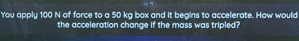 You apply 100 N of force to a 50 kg box and it begins to accelerate. How would 
the acceleration change if the mass was tripled?