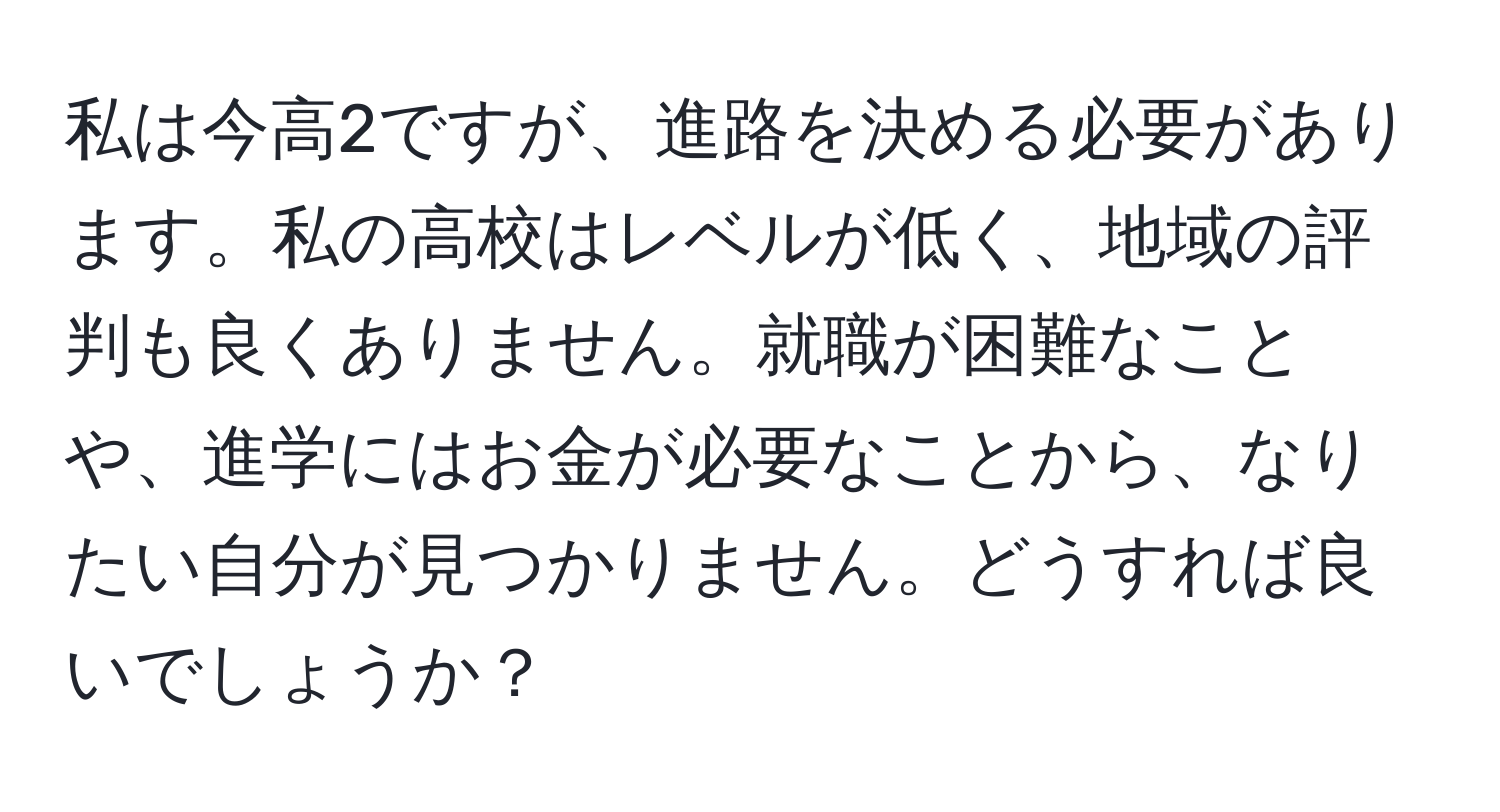 私は今高2ですが、進路を決める必要があります。私の高校はレベルが低く、地域の評判も良くありません。就職が困難なことや、進学にはお金が必要なことから、なりたい自分が見つかりません。どうすれば良いでしょうか？