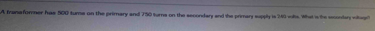 A transformer has 500 turns on the primary and 750 turns on the secondary and the primary supply is 240 volts. What is the secondary voltage?