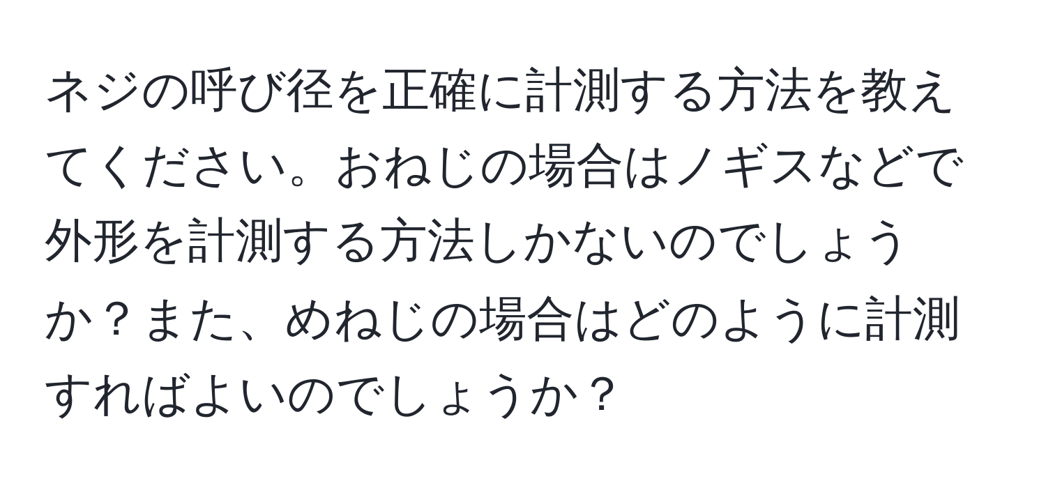 ネジの呼び径を正確に計測する方法を教えてください。おねじの場合はノギスなどで外形を計測する方法しかないのでしょうか？また、めねじの場合はどのように計測すればよいのでしょうか？